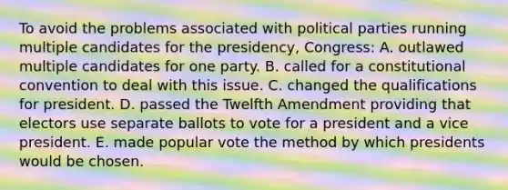 To avoid the problems associated with political parties running multiple candidates for the presidency, Congress: A. outlawed multiple candidates for one party. B. called for a constitutional convention to deal with this issue. C. changed the qualifications for president. D. passed the Twelfth Amendment providing that electors use separate ballots to vote for a president and a vice president. E. made popular vote the method by which presidents would be chosen.