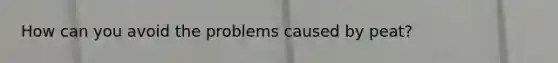 How can you avoid the problems caused by peat?