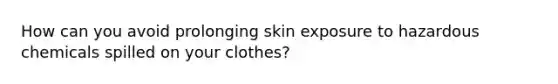 How can you avoid prolonging skin exposure to hazardous chemicals spilled on your clothes?