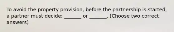 To avoid the property provision, before the partnership is started, a partner must decide: _______ or _______. (Choose two correct answers)
