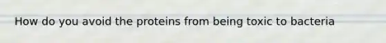 How do you avoid the proteins from being toxic to bacteria