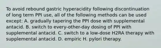 To avoid rebound gastric hyperacidity following discontinuation of long term PPI use, all of the following methods can be used except: A. gradually tapering the PPI dose with supplemental antacid. B. switch to every-other-day dosing of PPI with supplemental antacid. C. switch to a low-dose H2RA therapy with supplemental antacid. D. empiric H. pylori therapy.