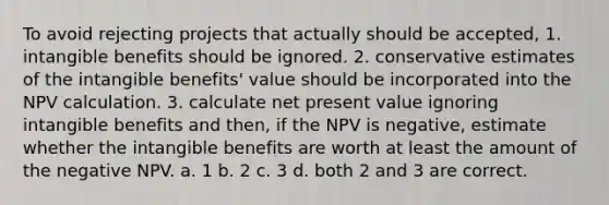 To avoid rejecting projects that actually should be accepted, 1. intangible benefits should be ignored. 2. conservative estimates of the intangible benefits' value should be incorporated into the NPV calculation. 3. calculate net present value ignoring intangible benefits and then, if the NPV is negative, estimate whether the intangible benefits are worth at least the amount of the negative NPV. a. 1 b. 2 c. 3 d. both 2 and 3 are correct.