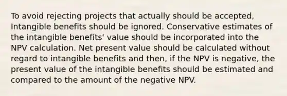 To avoid rejecting projects that actually should be accepted, Intangible benefits should be ignored. Conservative estimates of the intangible benefits' value should be incorporated into the NPV calculation. Net present value should be calculated without regard to intangible benefits and then, if the NPV is negative, the present value of the intangible benefits should be estimated and compared to the amount of the negative NPV.