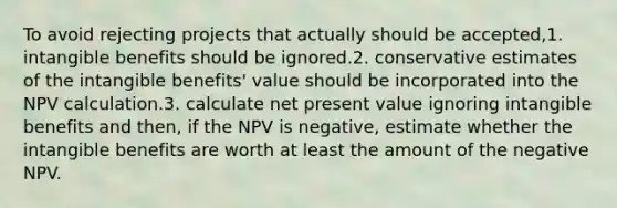 To avoid rejecting projects that actually should be accepted,1. intangible benefits should be ignored.2. conservative estimates of the intangible benefits' value should be incorporated into the NPV calculation.3. calculate net present value ignoring intangible benefits and then, if the NPV is negative, estimate whether the intangible benefits are worth at least the amount of the negative NPV.