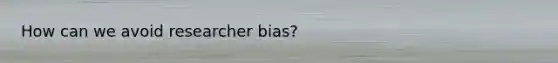 How can we avoid researcher bias?