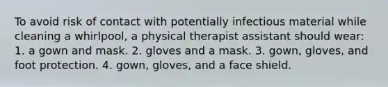 To avoid risk of contact with potentially infectious material while cleaning a whirlpool, a physical therapist assistant should wear: 1. a gown and mask. 2. gloves and a mask. 3. gown, gloves, and foot protection. 4. gown, gloves, and a face shield.