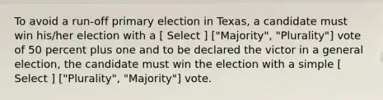 To avoid a run-off primary election in Texas, a candidate must win his/her election with a [ Select ] ["Majority", "Plurality"] vote of 50 percent plus one and to be declared the victor in a general election, the candidate must win the election with a simple [ Select ] ["Plurality", "Majority"] vote.