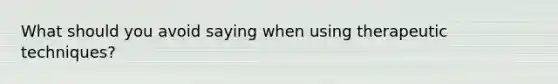 What should you avoid saying when using therapeutic techniques?