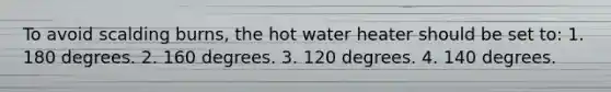 To avoid scalding burns, the hot water heater should be set to: 1. 180 degrees. 2. 160 degrees. 3. 120 degrees. 4. 140 degrees.