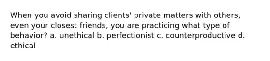 When you avoid sharing clients' private matters with others, even your closest friends, you are practicing what type of behavior? a. unethical b. perfectionist c. counterproductive d. ethical