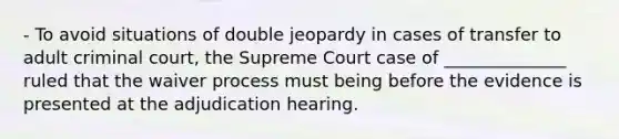 - To avoid situations of double jeopardy in cases of transfer to adult criminal court, the Supreme Court case of ______________ ruled that the waiver process must being before the evidence is presented at the adjudication hearing.