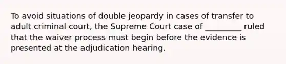 To avoid situations of double jeopardy in cases of transfer to adult criminal court, the Supreme Court case of _________ ruled that the waiver process must begin before the evidence is presented at the adjudication hearing.