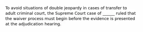 To avoid situations of double jeopardy in cases of transfer to adult criminal court, the Supreme Court case of ______ ruled that the waiver process must begin before the evidence is presented at the adjudication hearing.