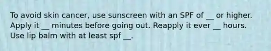 To avoid skin cancer, use sunscreen with an SPF of __ or higher. Apply it __ minutes before going out. Reapply it ever __ hours. Use lip balm with at least spf __.