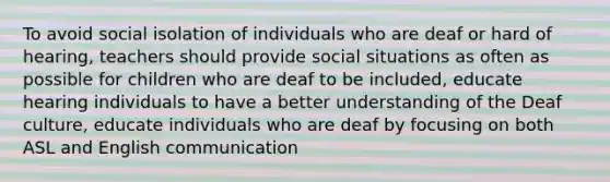 To avoid social isolation of individuals who are deaf or hard of hearing, teachers should provide social situations as often as possible for children who are deaf to be included, educate hearing individuals to have a better understanding of the Deaf culture, educate individuals who are deaf by focusing on both ASL and English communication