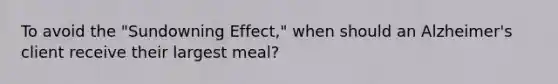 To avoid the "Sundowning Effect," when should an Alzheimer's client receive their largest meal?