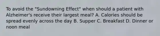 To avoid the "Sundowning Effect" when should a patient with Alzheimer's receive their largest meal? A. Calories should be spread evenly across the day B. Supper C. Breakfast D. Dinner or noon meal