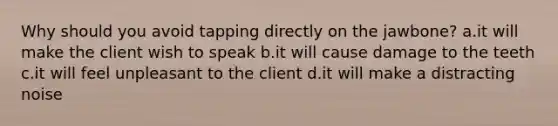 Why should you avoid tapping directly on the jawbone? a.it will make the client wish to speak b.it will cause damage to the teeth c.it will feel unpleasant to the client d.it will make a distracting noise