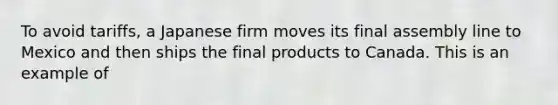 To avoid tariffs, a Japanese firm moves its final assembly line to Mexico and then ships the final products to Canada. This is an example of