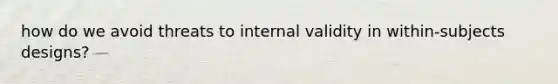 how do we avoid threats to internal validity in within-subjects designs?