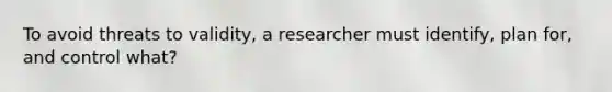 To avoid threats to validity, a researcher must identify, plan for, and control what?