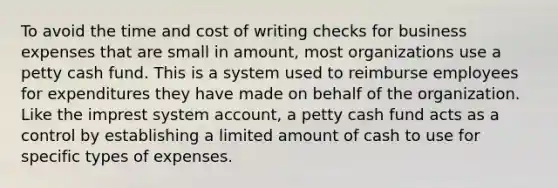 To avoid the time and cost of writing checks for business expenses that are small in amount, most organizations use a petty cash fund. This is a system used to reimburse employees for expenditures they have made on behalf of the organization. Like the imprest system account, a petty cash fund acts as a control by establishing a limited amount of cash to use for specific types of expenses.