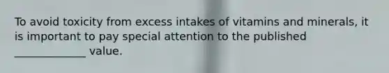 To avoid toxicity from excess intakes of vitamins and minerals, it is important to pay special attention to the published _____________ value.