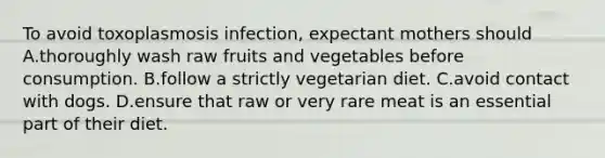 To avoid toxoplasmosis infection, expectant mothers should A.thoroughly wash raw fruits and vegetables before consumption. B.follow a strictly vegetarian diet. C.avoid contact with dogs. D.ensure that raw or very rare meat is an essential part of their diet.