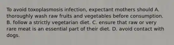 To avoid toxoplasmosis infection, expectant mothers should A. thoroughly wash raw fruits and vegetables before consumption. B. follow a strictly vegetarian diet. C. ensure that raw or very rare meat is an essential part of their diet. D. avoid contact with dogs.