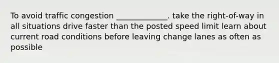 To avoid traffic congestion _____________. take the right-of-way in all situations drive faster than the posted speed limit learn about current road conditions before leaving change lanes as often as possible