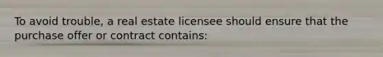 To avoid trouble, a real estate licensee should ensure that the purchase offer or contract contains: