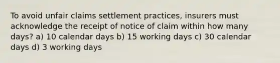 To avoid unfair claims settlement practices, insurers must acknowledge the receipt of notice of claim within how many days? a) 10 calendar days b) 15 working days c) 30 calendar days d) 3 working days