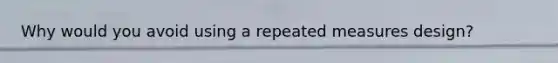 Why would you avoid using a repeated measures design?