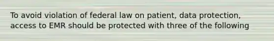 To avoid violation of federal law on patient, data protection, access to EMR should be protected with three of the following