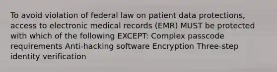 To avoid violation of federal law on patient data protections, access to electronic medical records (EMR) MUST be protected with which of the following EXCEPT: Complex passcode requirements Anti-hacking software Encryption Three-step identity verification