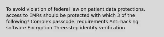 To avoid violation of federal law on patient data protections, access to EMRs should be protected with which 3 of the following? Complex passcode. requirements Anti-hacking software Encryption Three-step identity verification