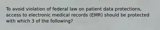 To avoid violation of federal law on patient data protections, access to electronic medical records (EMR) should be protected with which 3 of the following?