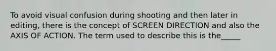 To avoid visual confusion during shooting and then later in editing, there is the concept of SCREEN DIRECTION and also the AXIS OF ACTION. The term used to describe this is the_____