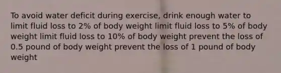 To avoid water deficit during exercise, drink enough water to limit fluid loss to 2% of body weight limit fluid loss to 5% of body weight limit fluid loss to 10% of body weight prevent the loss of 0.5 pound of body weight prevent the loss of 1 pound of body weight