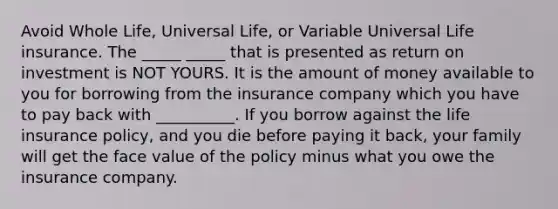 Avoid Whole Life, Universal Life, or Variable Universal Life insurance. The _____ _____ that is presented as return on investment is NOT YOURS. It is the amount of money available to you for borrowing from the insurance company which you have to pay back with __________. If you borrow against the life insurance policy, and you die before paying it back, your family will get the face value of the policy minus what you owe the insurance company.