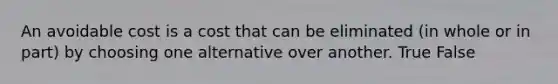 An avoidable cost is a cost that can be eliminated (in whole or in part) by choosing one alternative over another. True False