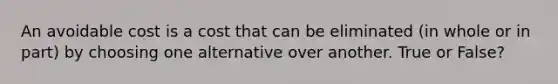 An avoidable cost is a cost that can be eliminated (in whole or in part) by choosing one alternative over another. True or False?