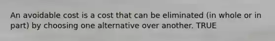 An avoidable cost is a cost that can be eliminated (in whole or in part) by choosing one alternative over another. TRUE