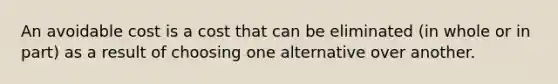 An avoidable cost is a cost that can be eliminated (in whole or in part) as a result of choosing one alternative over another.