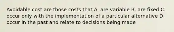 Avoidable cost are those costs that A. are variable B. are fixed C. occur only with the implementation of a particular alternative D. occur in the past and relate to decisions being made