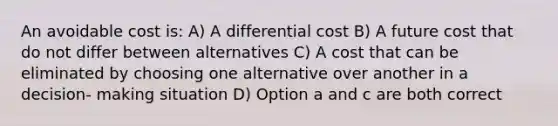 An avoidable cost is: A) A differential cost B) A future cost that do not differ between alternatives C) A cost that can be eliminated by choosing one alternative over another in a decision- making situation D) Option a and c are both correct