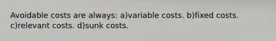 Avoidable costs are always: a)variable costs. b)fixed costs. c)relevant costs. d)sunk costs.