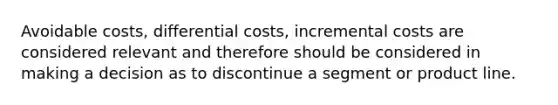 Avoidable costs, differential costs, incremental costs are considered relevant and therefore should be considered in making a decision as to discontinue a segment or product line.