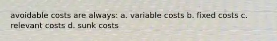 avoidable costs are always: a. variable costs b. fixed costs c. relevant costs d. sunk costs